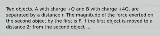 Two objects, A with charge +Q and B with charge +4Q, are separated by a distance r. The magnitude of the force exerted on the second object by the first is F. If the first object is moved to a distance 2r from the second object ...