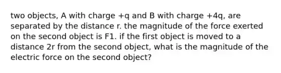 two objects, A with charge +q and B with charge +4q, are separated by the distance r. the magnitude of the force exerted on the second object is F1. if the first object is moved to a distance 2r from the second object, what is the magnitude of the electric force on the second object?