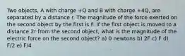 Two objects, A with charge +Q and B with charge +4Q, are separated by a distance r. The magnitude of the force exerted on the second object by the first is F. If the first object is moved to a distance 2r from the second object, what is the magnitude of the electric force on the second object? a) 0 newtons b) 2F c) F d) F/2 e) F/4