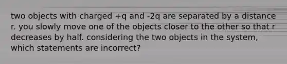 two objects with charged +q and -2q are separated by a distance r. you slowly move one of the objects closer to the other so that r decreases by half. considering the two objects in the system, which statements are incorrect?