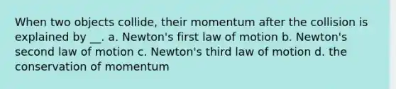 When two objects collide, their momentum after the collision is explained by __. a. Newton's first law of motion b. Newton's second law of motion c. Newton's third law of motion d. the conservation of momentum