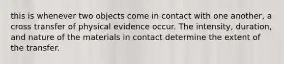 this is whenever two objects come in contact with one another, a cross transfer of physical evidence occur. The intensity, duration, and nature of the materials in contact determine the extent of the transfer.