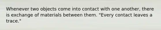 Whenever two objects come into contact with one another, there is exchange of materials between them. "Every contact leaves a trace."