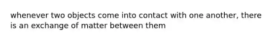 whenever two objects come into contact with one another, there is an exchange of matter between them