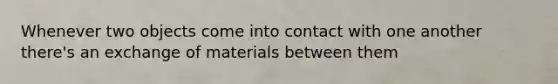 Whenever two objects come into contact with one another there's an exchange of materials between them