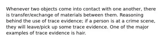 Whenever two objects come into contact with one another, there is transfer/exchange of materials between them. Reasoning behind the use of trace evidence; if a person is at a crime scene, they will leave/pick up some trace evidence. One of the major examples of trace evidence is hair.