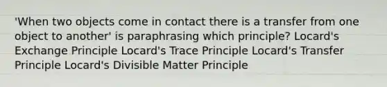 'When two objects come in contact there is a transfer from one object to another' is paraphrasing which principle? Locard's Exchange Principle Locard's Trace Principle Locard's Transfer Principle Locard's Divisible Matter Principle