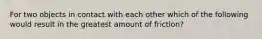 For two objects in contact with each other which of the following would result in the greatest amount of friction?