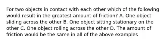 For two objects in contact with each other which of the following would result in the greatest amount of friction? A. One object sliding across the other B. One object sitting stationary on the other C. One object rolling across the other D. The amount of friction would be the same in all of the above examples