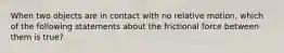 When two objects are in contact with no relative motion, which of the following statements about the frictional force between them is true?