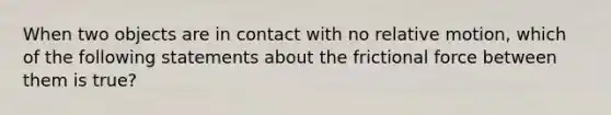 When two objects are in contact with no relative motion, which of the following statements about the frictional force between them is true?