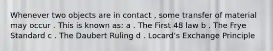 Whenever two objects are in contact , some transfer of material may occur . This is known as: a . The First 48 law b . The Frye Standard c . The Daubert Ruling d . Locard's Exchange Principle