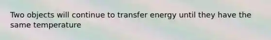 Two objects will continue to transfer energy until they have the same temperature