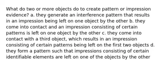 What do two or more objects do to create pattern or impression evidence? a. they generate an interference pattern that results in an impression being left on one object by the other b. they come into contact and an impression consisting of certain patterns is left on one object by the other c. they come into contact with a third object, which results in an impression consisting of certain patterns being left on the first two objects d. they form a pattern such that impressions consisting of certain identifiable elements are left on one of the objects by the other