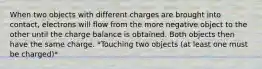 When two objects with different charges are brought into contact, electrons will flow from the more negative object to the other until the charge balance is obtained. Both objects then have the same charge. *Touching two objects (at least one must be charged)*