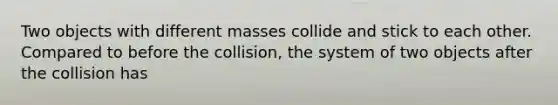 Two objects with different masses collide and stick to each other. Compared to before the collision, the system of two objects after the collision has