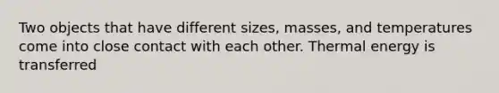 Two objects that have different sizes, masses, and temperatures come into close contact with each other. Thermal energy is transferred