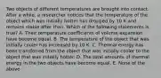 Two objects of different temperatures are brought into contact. After a while, a researcher notices that the temperature of the object which was initially hotter has dropped by 10 K and remains stable after than. Which of the following statements is true? A. Their temperature coefficients of volume expansion have become equal. B. The temperature of the object that was initially cooler has increased by 10 K. C. Thermal energy has been transferred from the object that was initially cooler to the object that was initially hotter. D. The total amounts of thermal energy in the two objects have become equal. E. None of the above