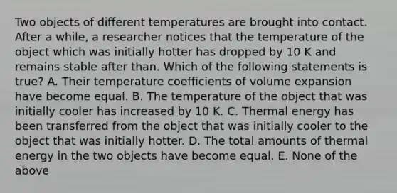 Two objects of different temperatures are brought into contact. After a while, a researcher notices that the temperature of the object which was initially hotter has dropped by 10 K and remains stable after than. Which of the following statements is true? A. Their temperature coefficients of volume expansion have become equal. B. The temperature of the object that was initially cooler has increased by 10 K. C. Thermal energy has been transferred from the object that was initially cooler to the object that was initially hotter. D. The total amounts of thermal energy in the two objects have become equal. E. None of the above