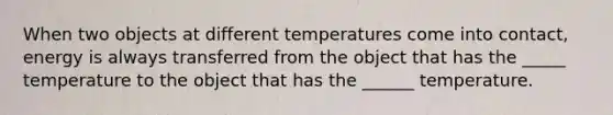 When two objects at different temperatures come into contact, energy is always transferred from the object that has the _____ temperature to the object that has the ______ temperature.