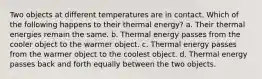 Two objects at different temperatures are in contact. Which of the following happens to their thermal energy? a. Their thermal energies remain the same. b. Thermal energy passes from the cooler object to the warmer object. c. Thermal energy passes from the warmer object to the coolest object. d. Thermal energy passes back and forth equally between the two objects.