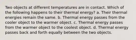 Two objects at different temperatures are in contact. Which of the following happens to their thermal energy? a. Their thermal energies remain the same. b. Thermal energy passes from the cooler object to the warmer object. c. Thermal energy passes from the warmer object to the coolest object. d. Thermal energy passes back and forth equally between the two objects.