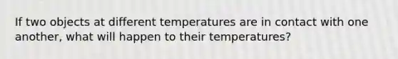 If two objects at different temperatures are in contact with one another, what will happen to their temperatures?