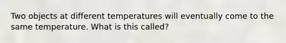 Two objects at different temperatures will eventually come to the same temperature. What is this called?