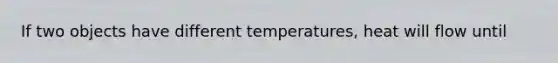 If two objects have different temperatures, heat will flow until