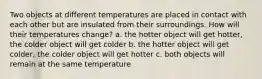 Two objects at different temperatures are placed in contact with each other but are insulated from their surroundings. How will their temperatures change? a. the hotter object will get hotter, the colder object will get colder b. the hotter object will get colder, the colder object will get hotter c. both objects will remain at the same temperature