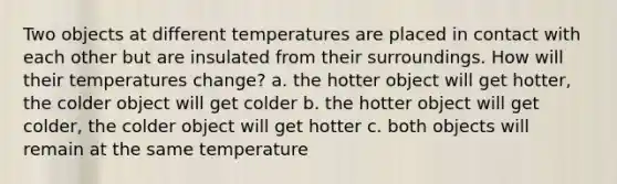 Two objects at different temperatures are placed in contact with each other but are insulated from their surroundings. How will their temperatures change? a. the hotter object will get hotter, the colder object will get colder b. the hotter object will get colder, the colder object will get hotter c. both objects will remain at the same temperature