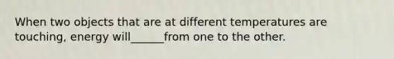When two objects that are at different temperatures are touching, energy will______from one to the other.