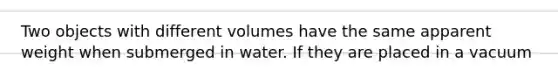 Two objects with different volumes have the same apparent weight when submerged in water. If they are placed in a vacuum