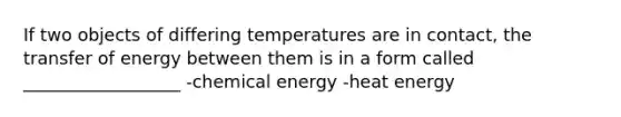 If two objects of differing temperatures are in contact, the transfer of energy between them is in a form called __________________ -chemical energy -heat energy