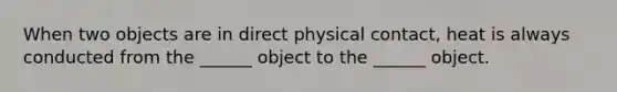 When two objects are in direct physical contact, heat is always conducted from the ______ object to the ______ object.