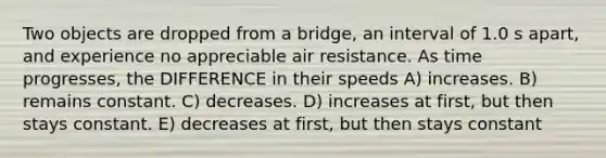 Two objects are dropped from a bridge, an interval of 1.0 s apart, and experience no appreciable air resistance. As time progresses, the DIFFERENCE in their speeds A) increases. B) remains constant. C) decreases. D) increases at first, but then stays constant. E) decreases at first, but then stays constant