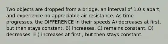 Two objects are dropped from a bridge, an interval of 1.0 s apart, and experience no appreciable air resistance. As time progresses, the DIFFERENCE in their speeds A) decreases at first, but then stays constant. B) increases. C) remains constant. D) decreases. E ) increases at first , but then stays constant.