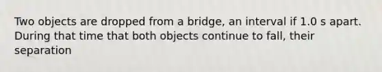 Two objects are dropped from a bridge, an interval if 1.0 s apart. During that time that both objects continue to fall, their separation