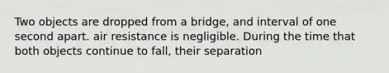 Two objects are dropped from a bridge, and interval of one second apart. air resistance is negligible. During the time that both objects continue to fall, their separation