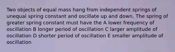 Two objects of equal mass hang from independent springs of unequal spring constant and oscillate up and down. The spring of greater spring constant must have the A lower frequency of oscillation B longer period of oscillation C larger amplitude of oscillation D shorter period of oscillation E smaller amplitude of oscillation