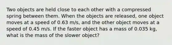 Two objects are held close to each other with a compressed spring between them. When the objects are released, one object moves at a speed of 0.63 m/s, and the other object moves at a speed of 0.45 m/s. If the faster object has a mass of 0.035 kg, what is the mass of the slower object?