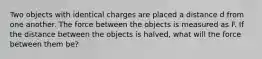 Two objects with identical charges are placed a distance d from one another. The force between the objects is measured as F. If the distance between the objects is halved, what will the force between them be?