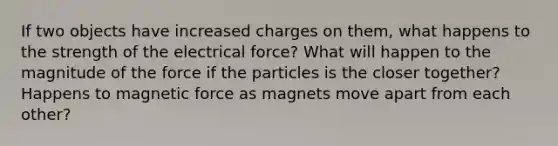 If two objects have increased charges on them, what happens to the strength of the electrical force? What will happen to the magnitude of the force if the particles is the closer together? Happens to magnetic force as magnets move apart from each other?