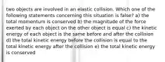 two objects are involved in an elastic collision. Which one of the following statements concerning this situation is false? a) the total momentum is conserved b) the magnitude of the force exerted by each object on the other object is equal c) the kinetic energy of each object is the same before and after the collision d) the total kinetic energy before the collision is equal to the total kinetic energy after the collision e) the total kinetic energy is conserved