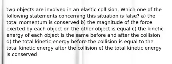 two objects are involved in an elastic collision. Which one of the following statements concerning this situation is false? a) the total momentum is conserved b) the magnitude of the force exerted by each object on the other object is equal c) the kinetic energy of each object is the same before and after the collision d) the total kinetic energy before the collision is equal to the total kinetic energy after the collision e) the total kinetic energy is conserved