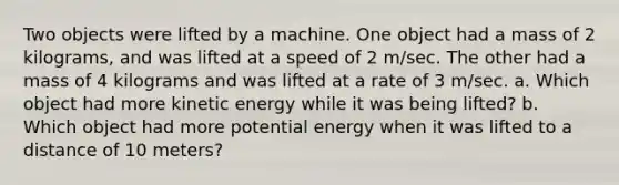 Two objects were lifted by a machine. One object had a mass of 2 kilograms, and was lifted at a speed of 2 m/sec. The other had a mass of 4 kilograms and was lifted at a rate of 3 m/sec. a. Which object had more kinetic energy while it was being lifted? b. Which object had more potential energy when it was lifted to a distance of 10 meters?