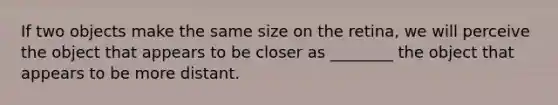 If two objects make the same size on the retina, we will perceive the object that appears to be closer as ________ the object that appears to be more distant.