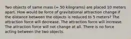 Two objects of same mass (= 50 kilograms) are placed 10 meters apart. How would be force of gravitational attraction change if the distance between the objects is reduced to 5 meters? The attraction force will decrease. The attraction force will increase. The attraction force will not change at all. There is no force acting between the two objects.