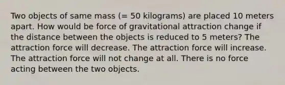 Two objects of same mass (= 50 kilograms) are placed 10 meters apart. How would be force of gravitational attraction change if the distance between the objects is reduced to 5 meters? The attraction force will decrease. The attraction force will increase. The attraction force will not change at all. There is no force acting between the two objects.