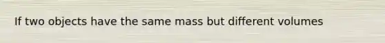 If two objects have the same mass but different volumes